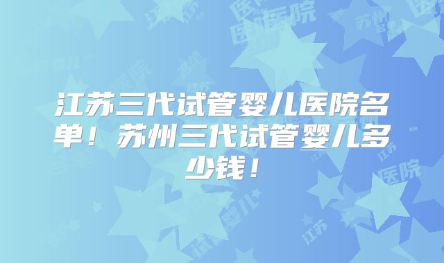 江苏三代试管婴儿医院名单！苏州三代试管婴儿多少钱！