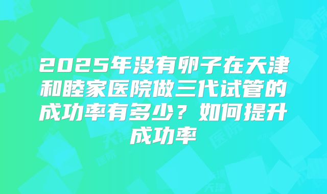 2025年没有卵子在天津和睦家医院做三代试管的成功率有多少？如何提升成功率