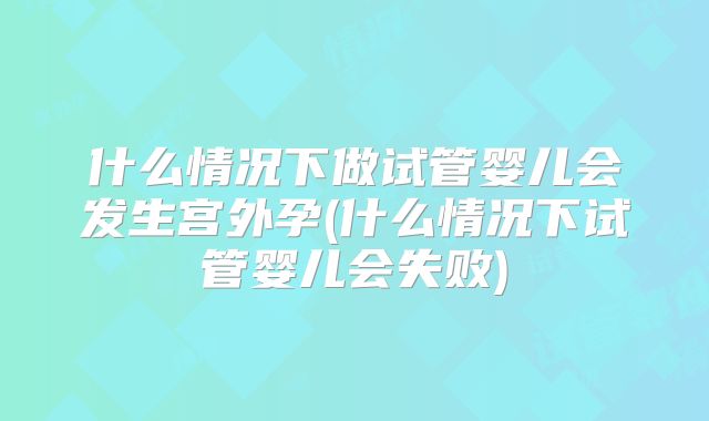 什么情况下做试管婴儿会发生宫外孕(什么情况下试管婴儿会失败)