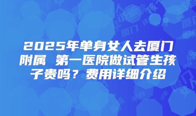 2025年单身女人去厦门附属 第一医院做试管生孩子贵吗?费用详细介绍