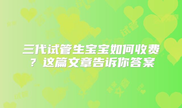 三代试管生宝宝如何收费?这篇文章告诉你答案