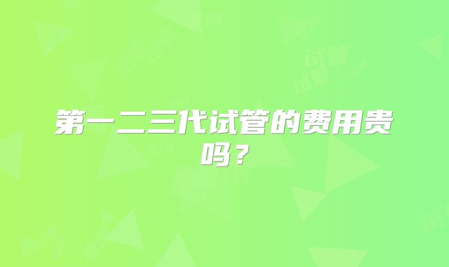 第一二三代试管的费用贵吗？