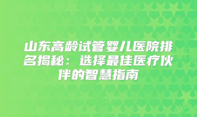 山东高龄试管婴儿医院排名揭秘：选择最佳医疗伙伴的智慧指南