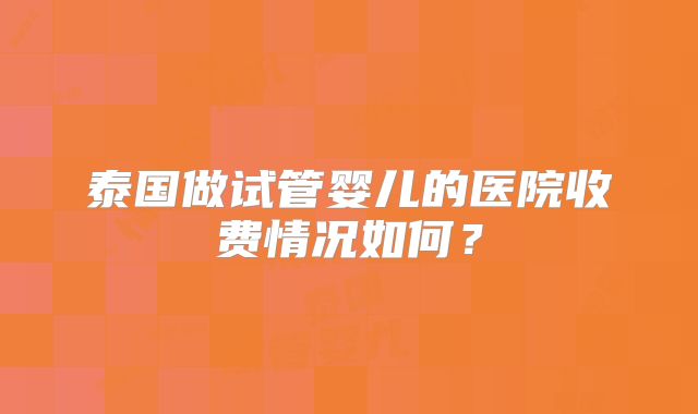 泰国做试管婴儿的医院收费情况如何？