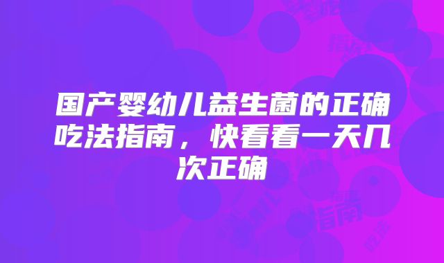 国产婴幼儿益生菌的正确吃法指南,快看看一天几次正确