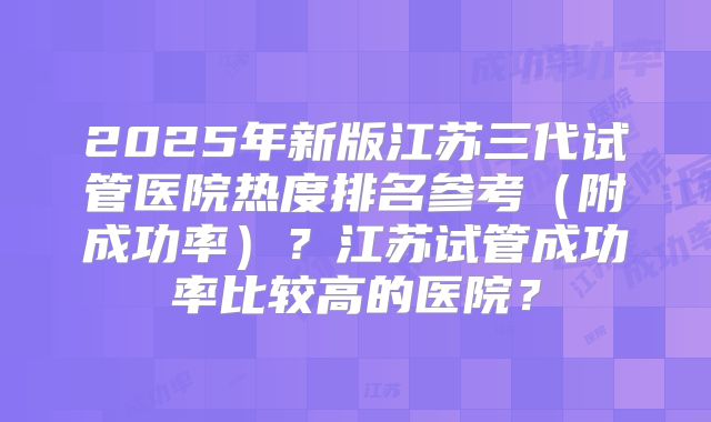 2025年新版江苏三代试管医院热度排名参考（附成功率）？江苏试管成功率比较高的医院？