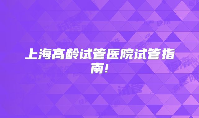 上海高龄试管医院试管指南!