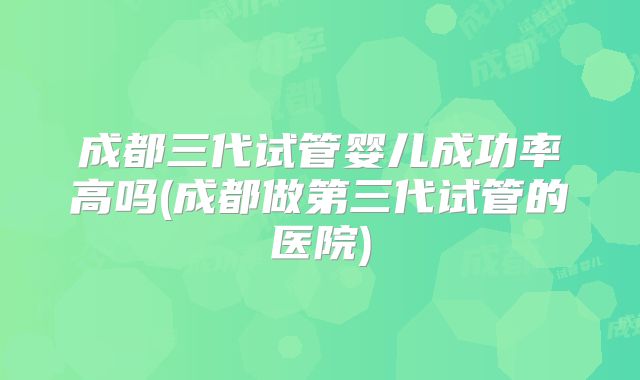 成都三代试管婴儿成功率高吗(成都做第三代试管的医院)