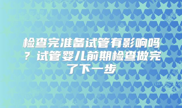 检查完准备试管有影响吗？试管婴儿前期检查做完了下一步