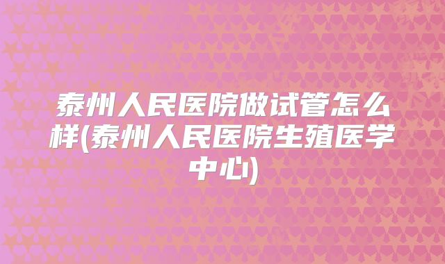 泰州人民医院做试管怎么样(泰州人民医院生殖医学中心)