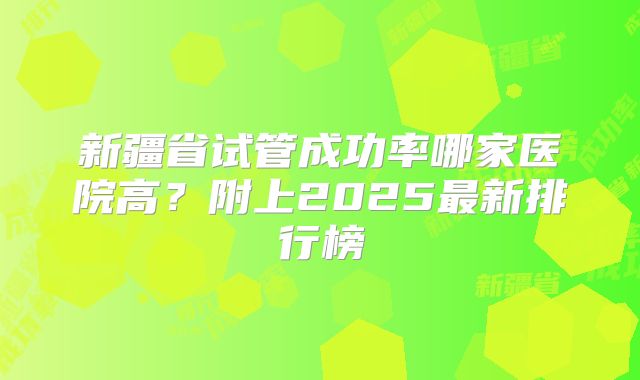 新疆省试管成功率哪家医院高?附上2025最新排行榜