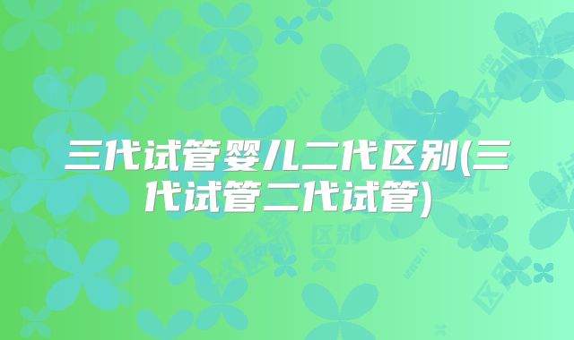 三代试管婴儿二代区别(三代试管二代试管)