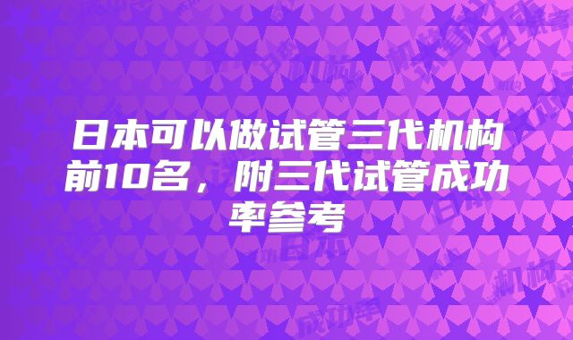 日本可以做试管三代机构前10名，附三代试管成功率参考