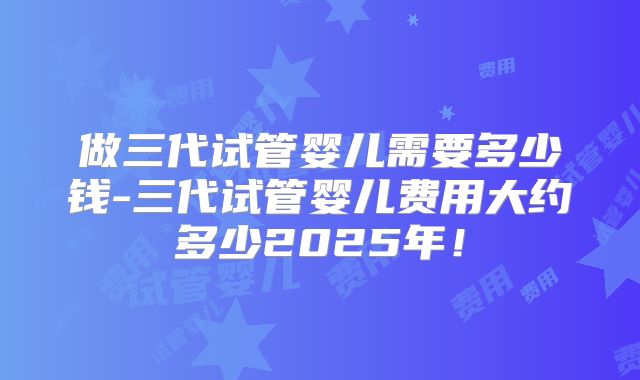 做三代试管婴儿需要多少钱-三代试管婴儿费用大约多少2025年！