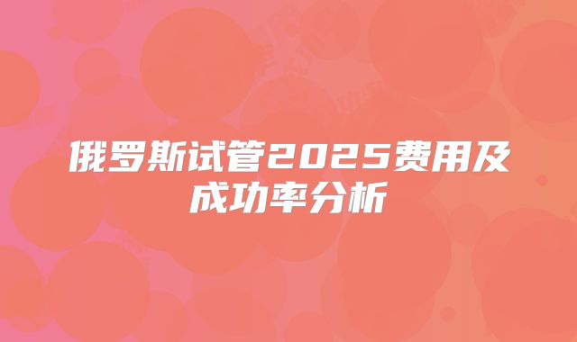 俄罗斯试管2025费用及成功率分析