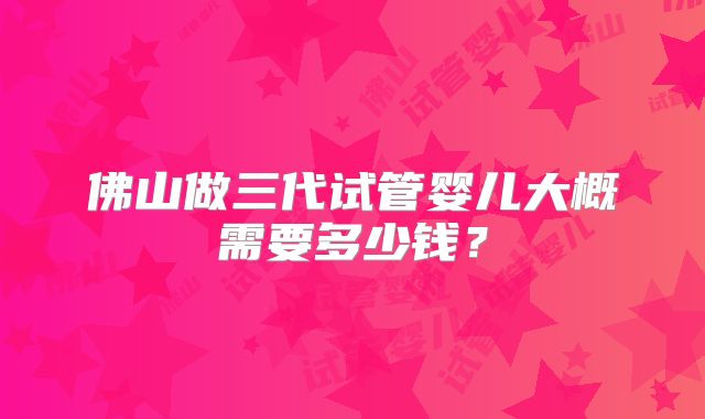 佛山做三代试管婴儿大概需要多少钱？