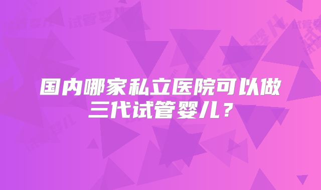国内哪家私立医院可以做三代试管婴儿?