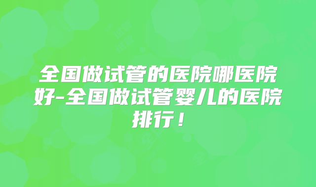 全国做试管的医院哪医院好-全国做试管婴儿的医院排行!