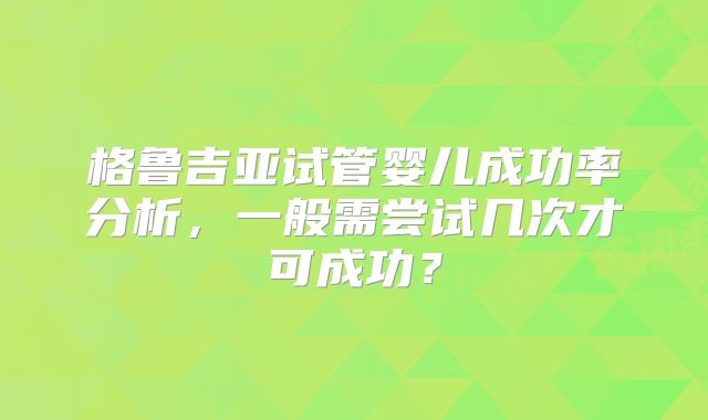 格鲁吉亚试管婴儿成功率分析,一般需尝试几次才可成功?