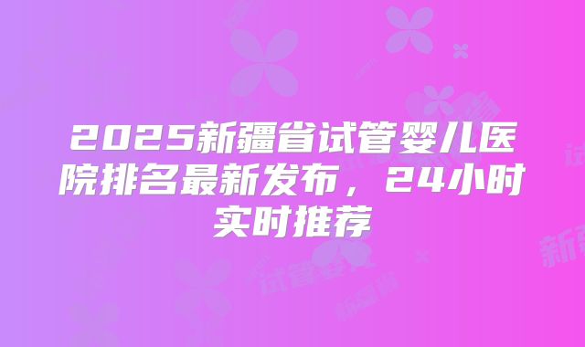 2025新疆省试管婴儿医院排名最新发布，24小时实时推荐