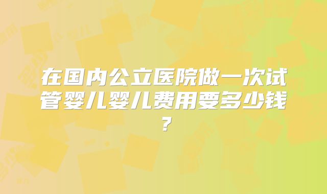 在国内公立医院做一次试管婴儿婴儿费用要多少钱？