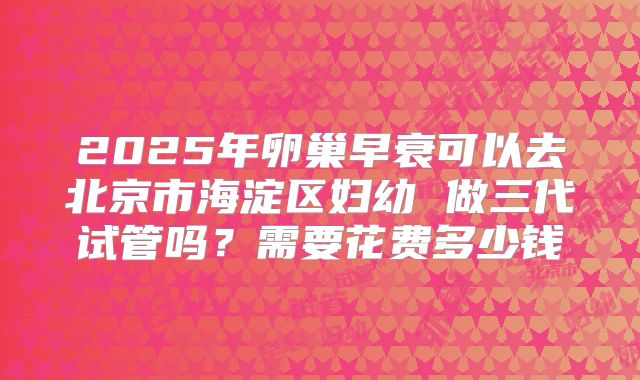 2025年卵巢早衰可以去北京市海淀区妇幼 做三代试管吗？需要花费多少钱