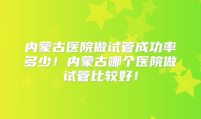 内蒙古医院做试管成功率多少!内蒙古哪个医院做试管比较好!