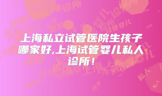 上海私立试管医院生孩子哪家好,上海试管婴儿私人诊所！