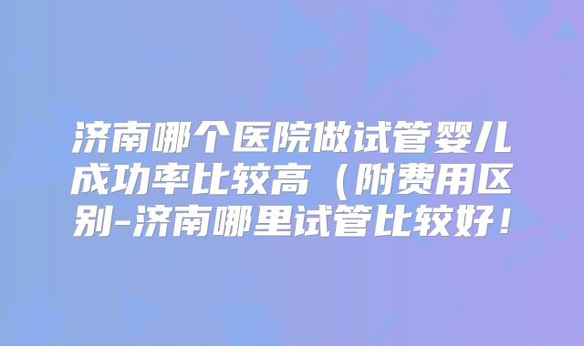 济南哪个医院做试管婴儿成功率比较高(附费用区别-济南哪里试管比较好!