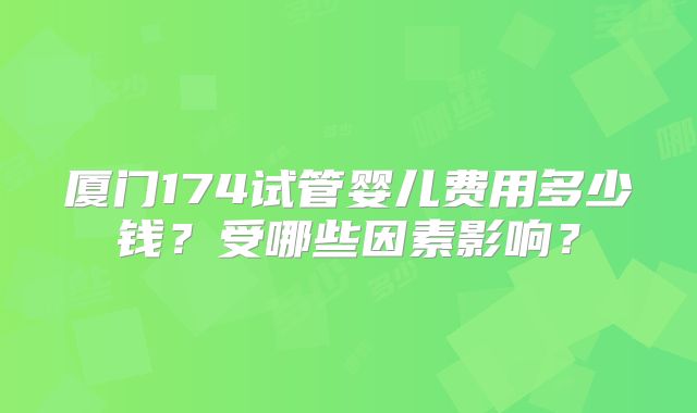 厦门174试管婴儿费用多少钱?受哪些因素影响?