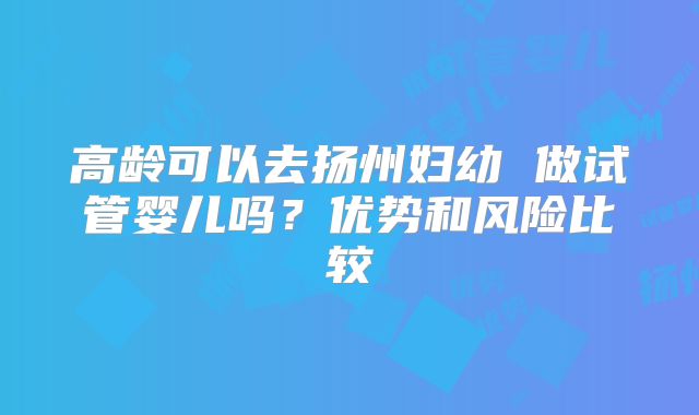 高龄可以去扬州妇幼 做试管婴儿吗?优势和风险比较