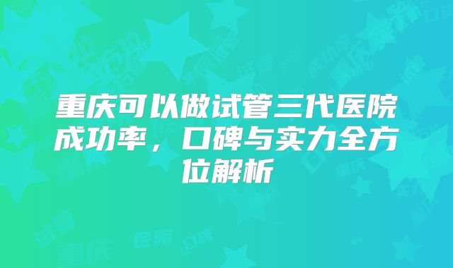重庆可以做试管三代医院成功率,口碑与实力全方位解析