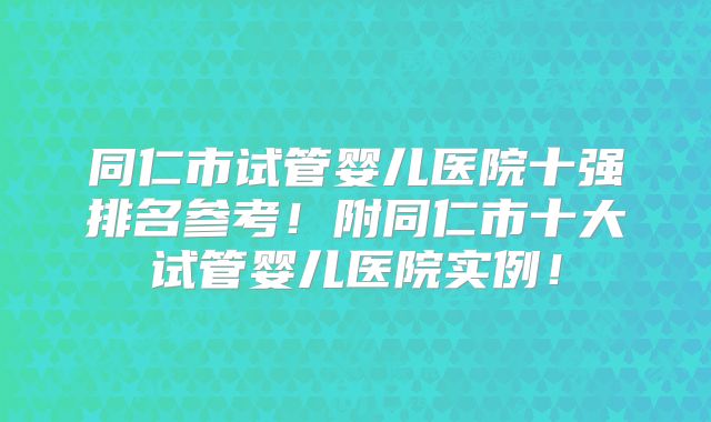 同仁市试管婴儿医院十强排名参考！附同仁市十大试管婴儿医院实例！