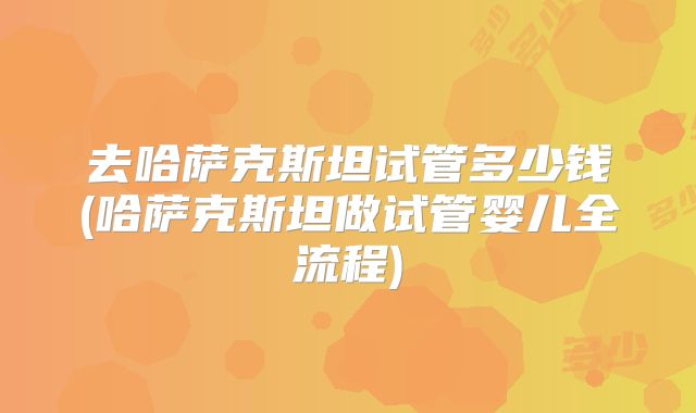 去哈萨克斯坦试管多少钱(哈萨克斯坦做试管婴儿全流程)