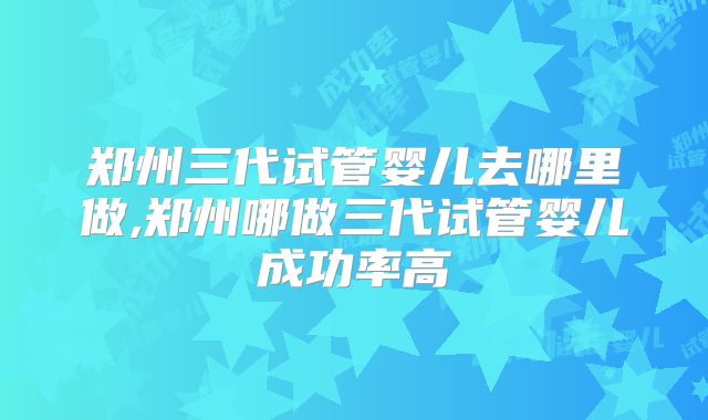 郑州三代试管婴儿去哪里做,郑州哪做三代试管婴儿成功率高