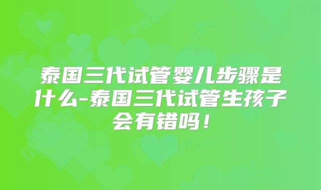 泰国三代试管婴儿步骤是什么-泰国三代试管生孩子会有错吗!