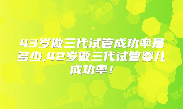 43岁做三代试管成功率是多少,42岁做三代试管婴儿成功率!
