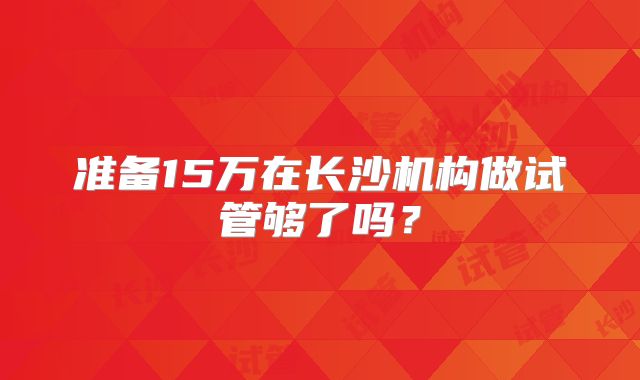 准备15万在长沙机构做试管够了吗？