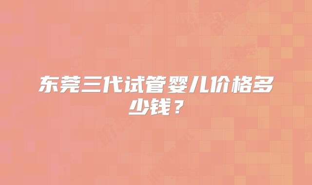 东莞三代试管婴儿价格多少钱？