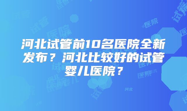 河北试管前10名医院全新发布？河北比较好的试管婴儿医院？