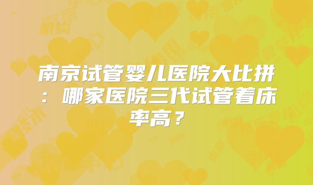 南京试管婴儿医院大比拼：哪家医院三代试管着床率高？