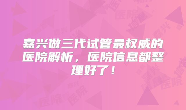 嘉兴做三代试管最权威的医院解析，医院信息都整理好了！