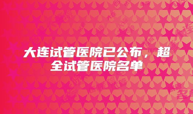 大连试管医院已公布,超全试管医院名单