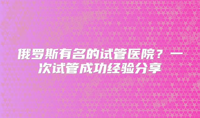 俄罗斯有名的试管医院?一次试管成功经验分享