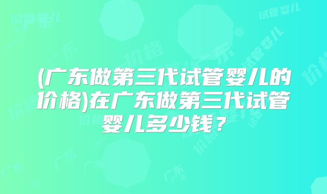 (广东做第三代试管婴儿的价格)在广东做第三代试管婴儿多少钱？
