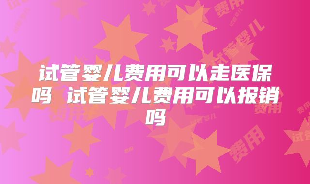 试管婴儿费用可以走医保吗 试管婴儿费用可以报销吗