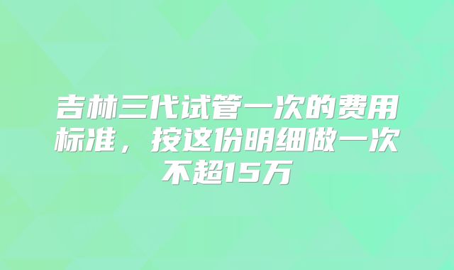 吉林三代试管一次的费用标准,按这份明细做一次不超15万