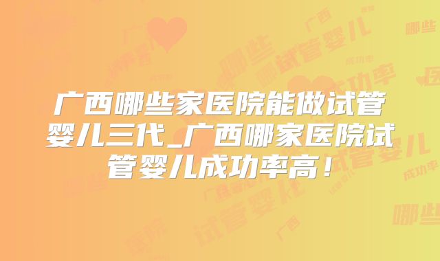 广西哪些家医院能做试管婴儿三代_广西哪家医院试管婴儿成功率高！