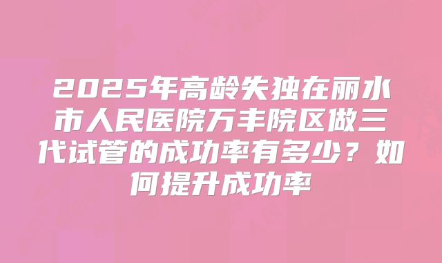 2025年高龄失独在丽水市人民医院万丰院区做三代试管的成功率有多少?如何提升成功率