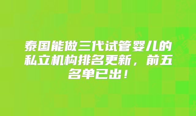 泰国能做三代试管婴儿的私立机构排名更新,前五名单已出!